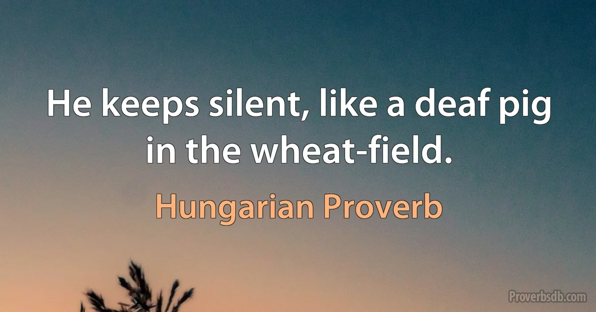 He keeps silent, like a deaf pig in the wheat-field. (Hungarian Proverb)