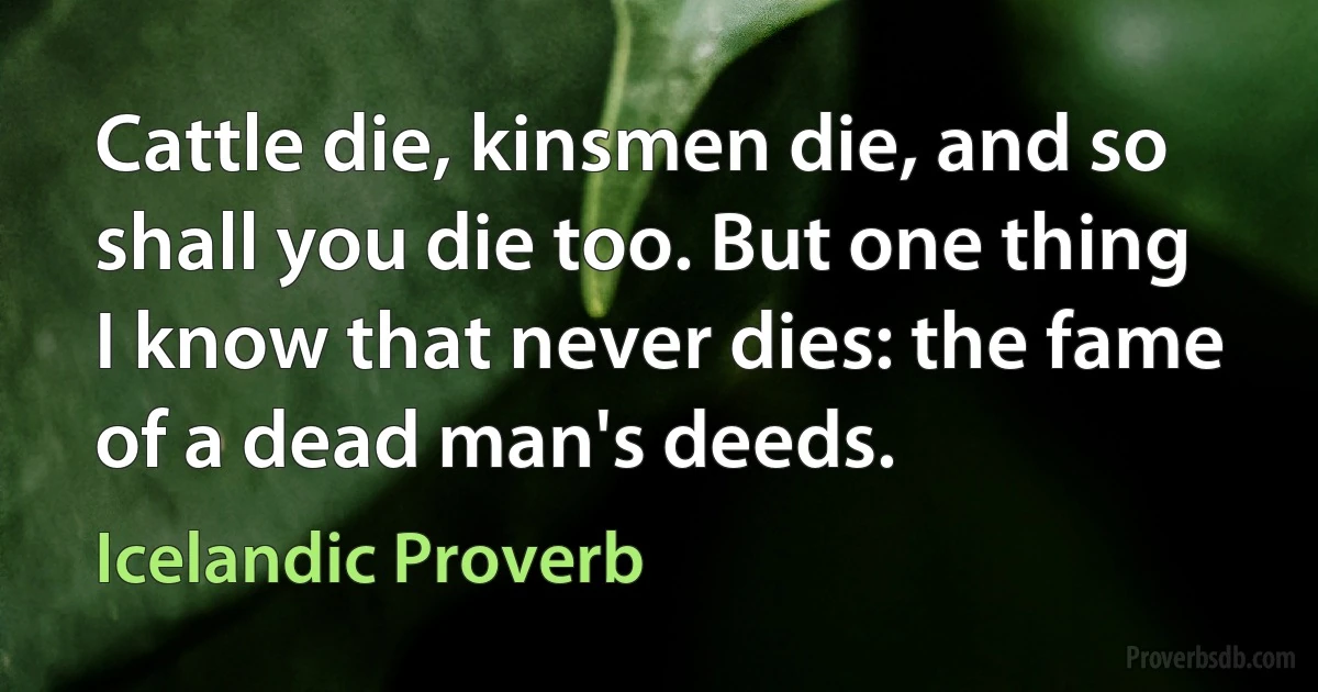 Cattle die, kinsmen die, and so shall you die too. But one thing I know that never dies: the fame of a dead man's deeds. (Icelandic Proverb)