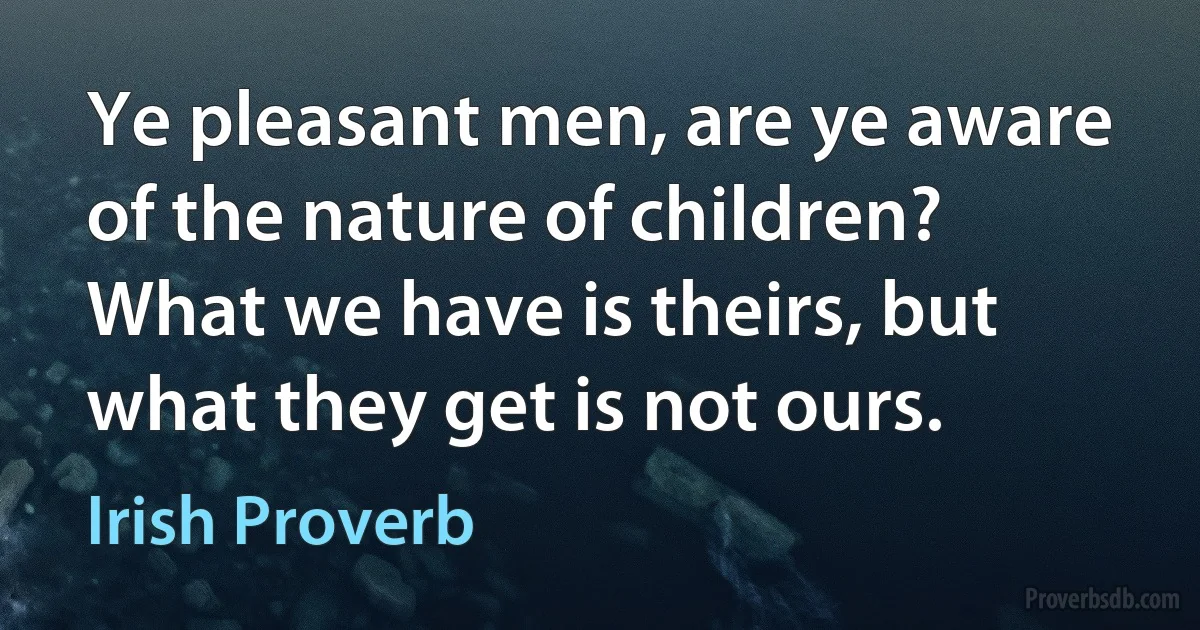 Ye pleasant men, are ye aware of the nature of children? What we have is theirs, but what they get is not ours. (Irish Proverb)