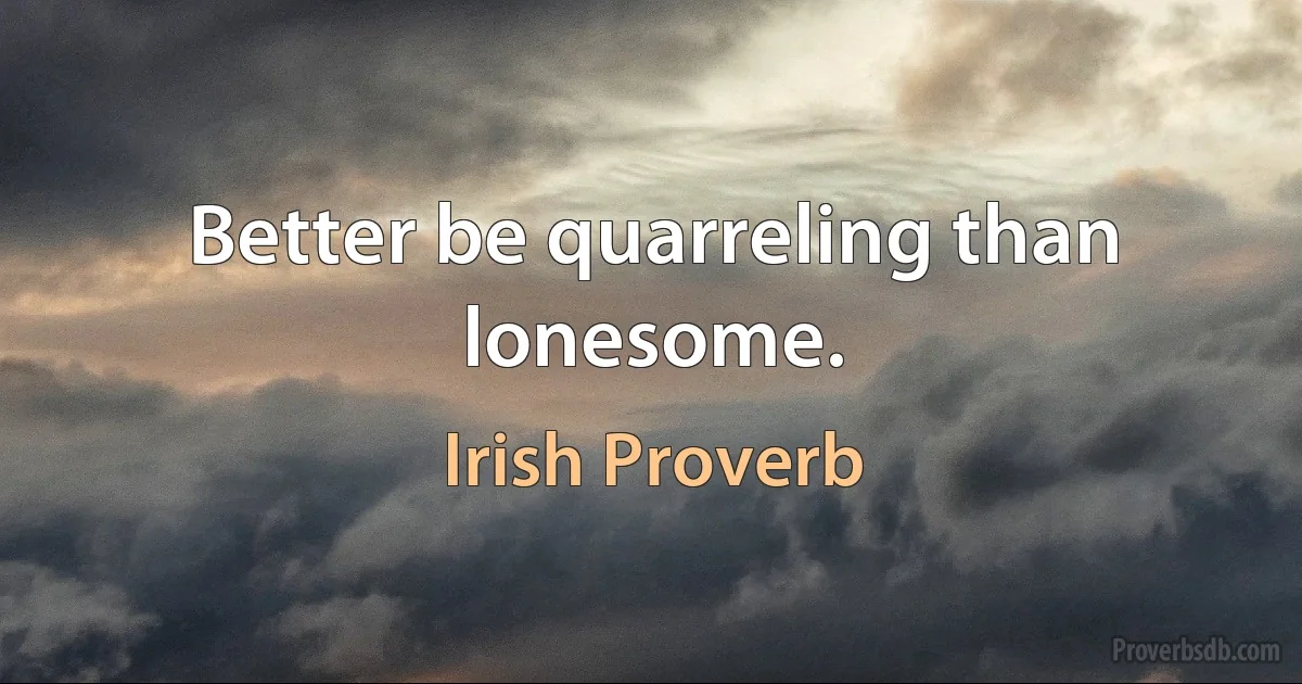 Better be quarreling than lonesome. (Irish Proverb)