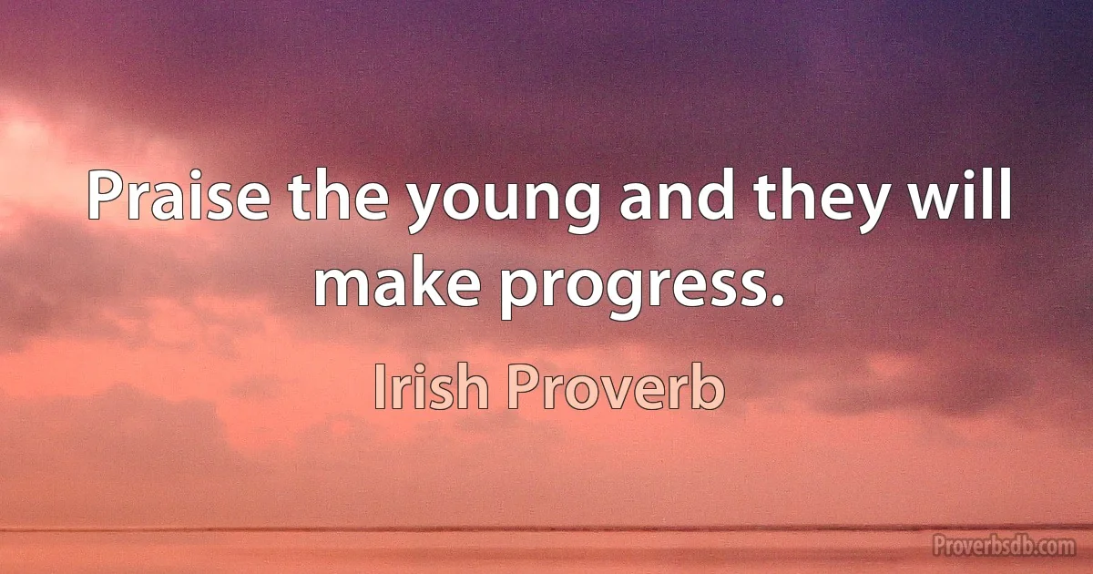 Praise the young and they will make progress. (Irish Proverb)