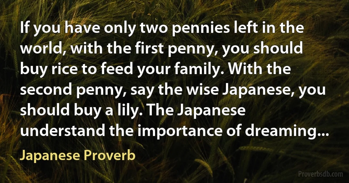 If you have only two pennies left in the world, with the first penny, you should buy rice to feed your family. With the second penny, say the wise Japanese, you should buy a lily. The Japanese understand the importance of dreaming... (Japanese Proverb)