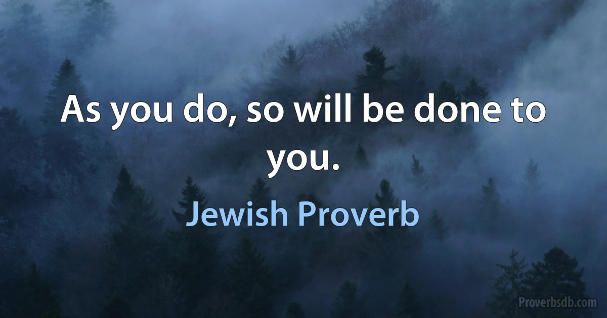 As you do, so will be done to you. (Jewish Proverb)