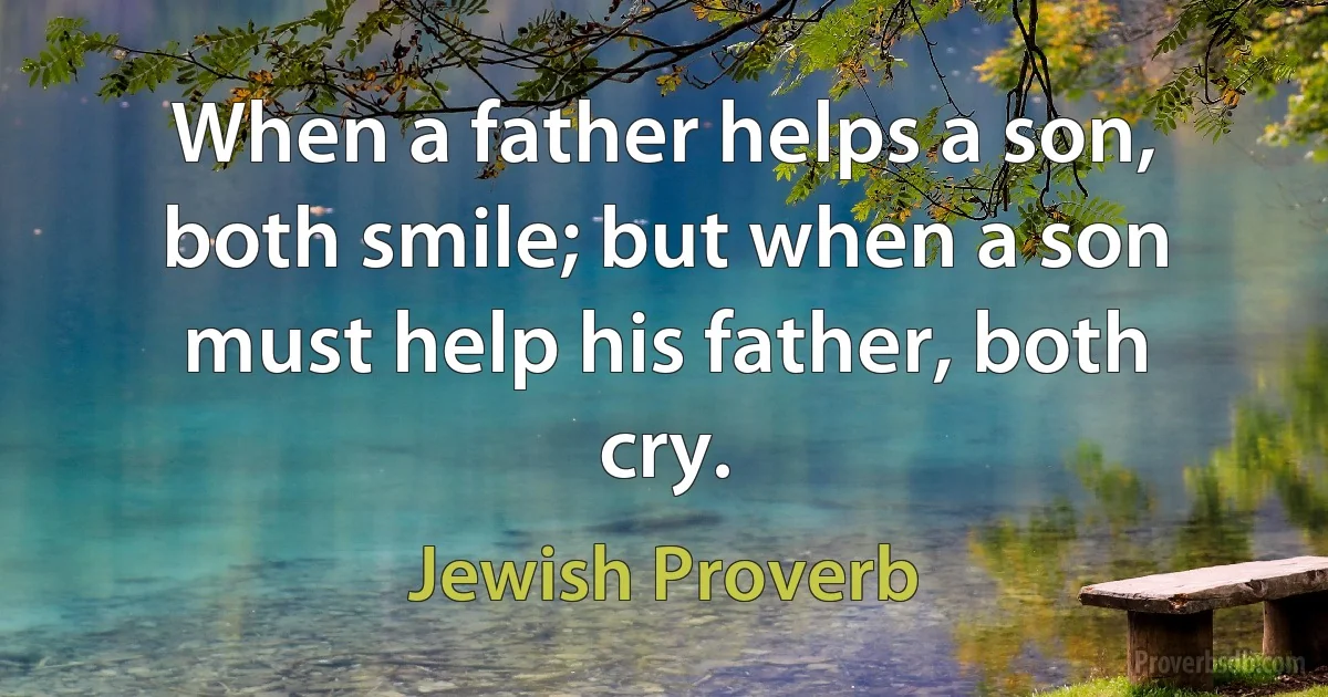 When a father helps a son, both smile; but when a son must help his father, both cry. (Jewish Proverb)