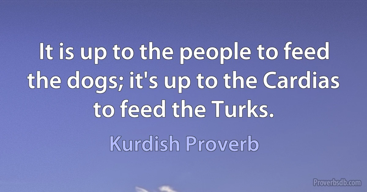 It is up to the people to feed the dogs; it's up to the Cardias to feed the Turks. (Kurdish Proverb)