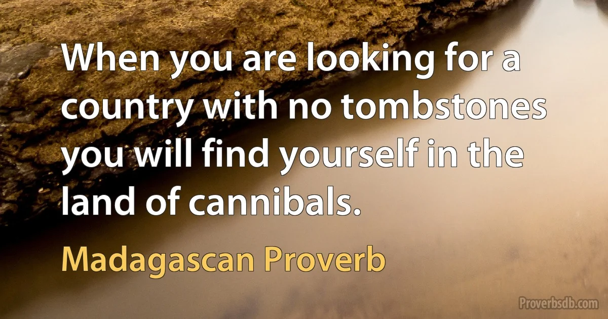 When you are looking for a country with no tombstones you will find yourself in the land of cannibals. (Madagascan Proverb)