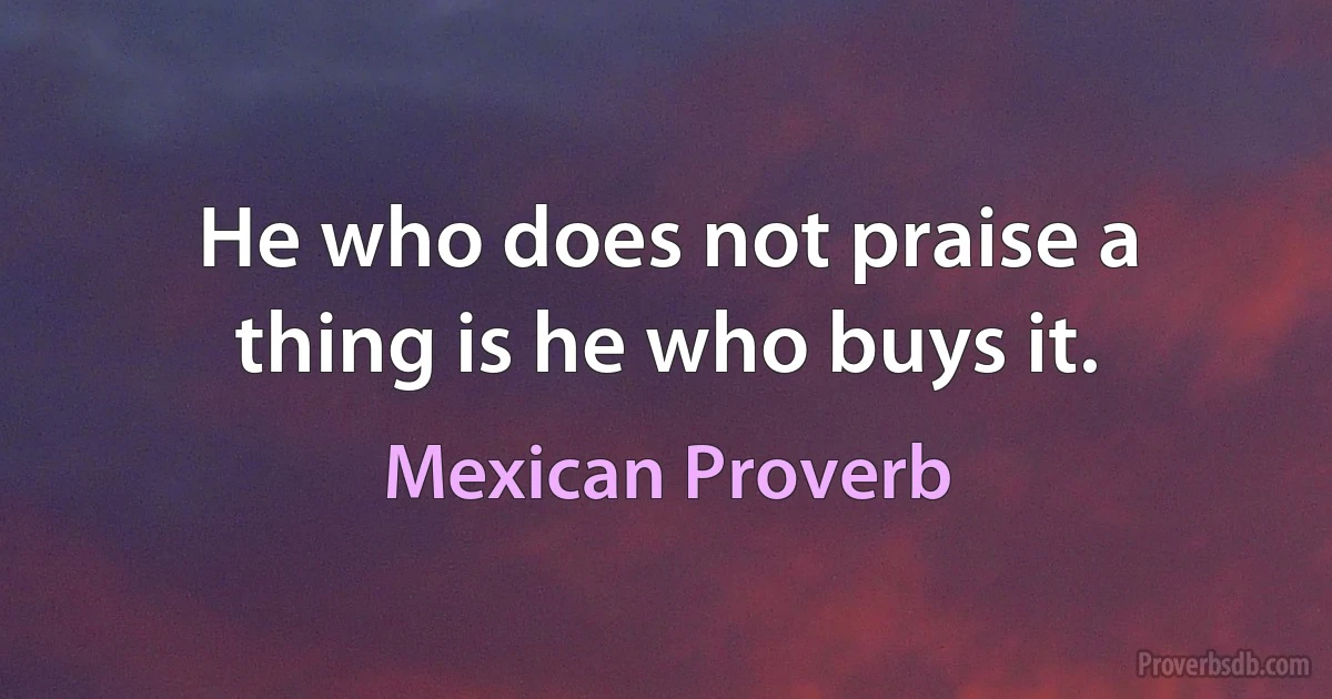 He who does not praise a thing is he who buys it. (Mexican Proverb)