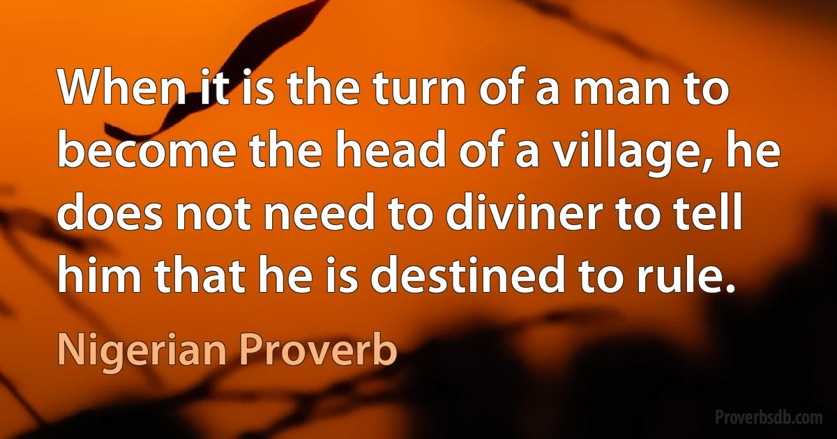 When it is the turn of a man to become the head of a village, he does not need to diviner to tell him that he is destined to rule. (Nigerian Proverb)