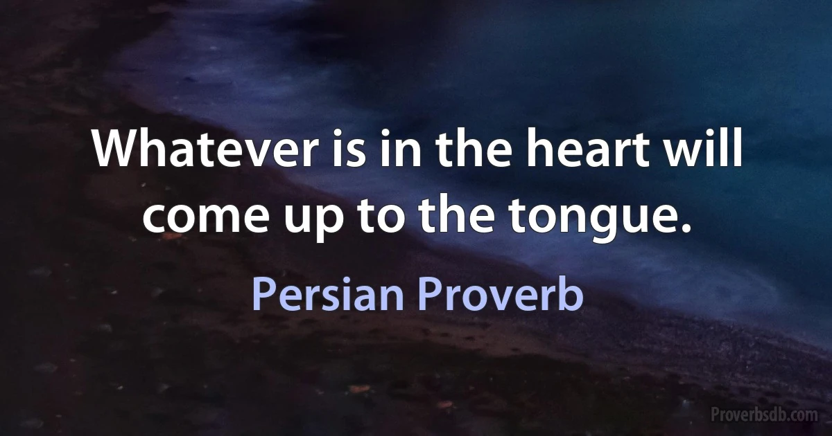 Whatever is in the heart will come up to the tongue. (Persian Proverb)