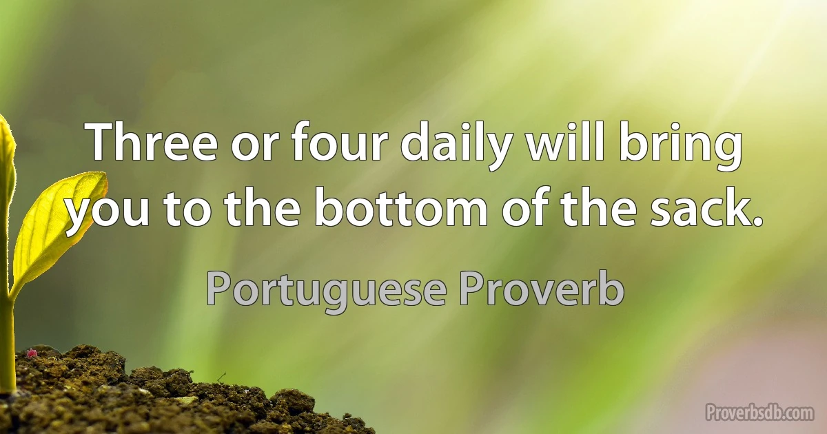 Three or four daily will bring you to the bottom of the sack. (Portuguese Proverb)