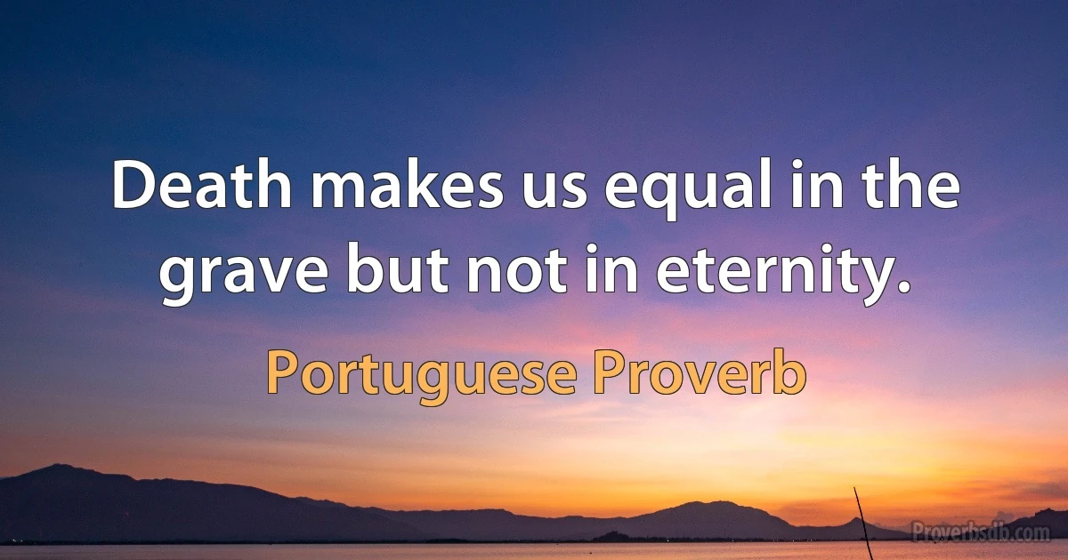 Death makes us equal in the grave but not in eternity. (Portuguese Proverb)