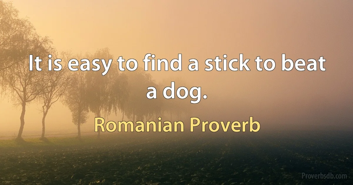 It is easy to find a stick to beat a dog. (Romanian Proverb)