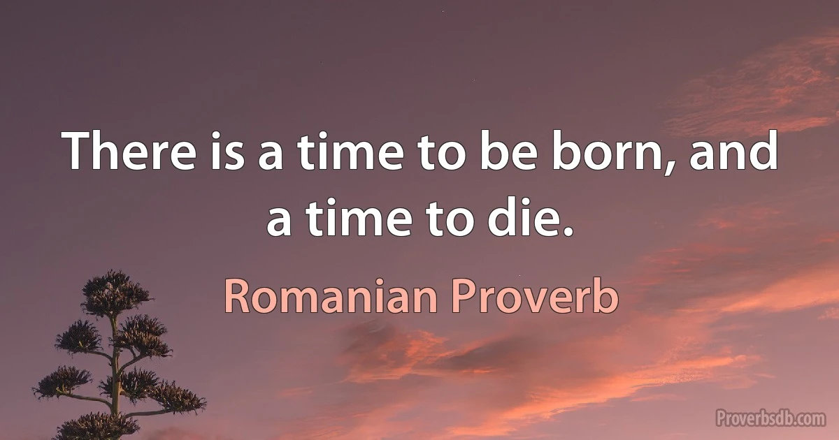 There is a time to be born, and a time to die. (Romanian Proverb)