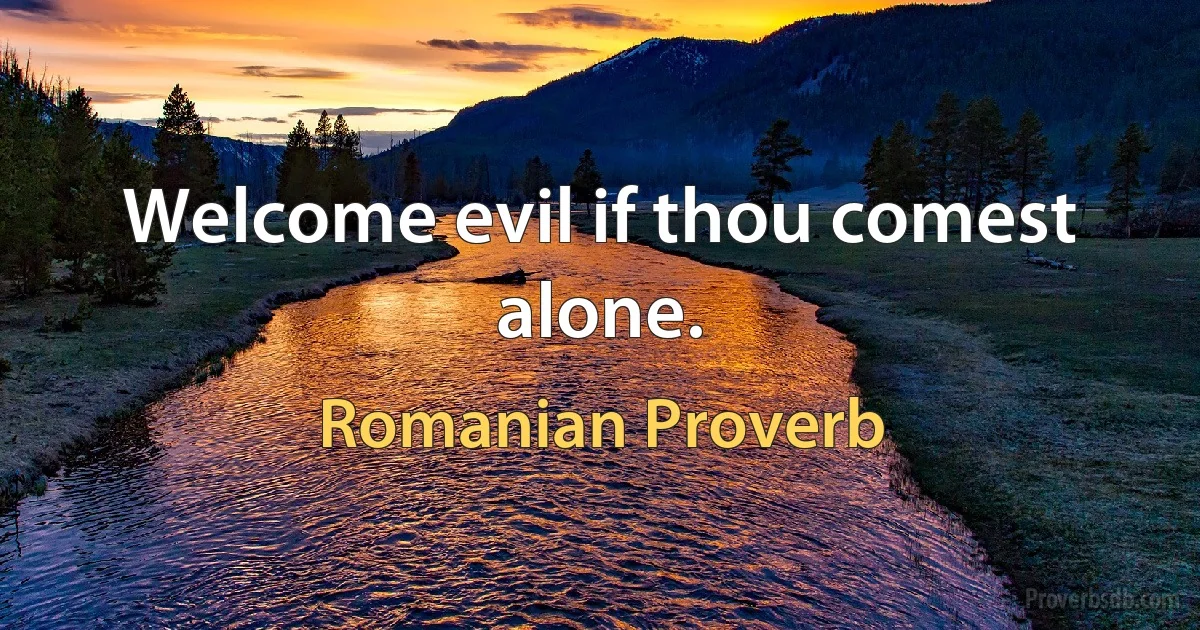 Welcome evil if thou comest alone. (Romanian Proverb)