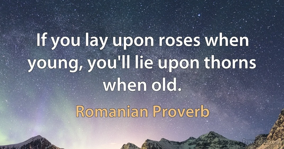 If you lay upon roses when young, you'll lie upon thorns when old. (Romanian Proverb)