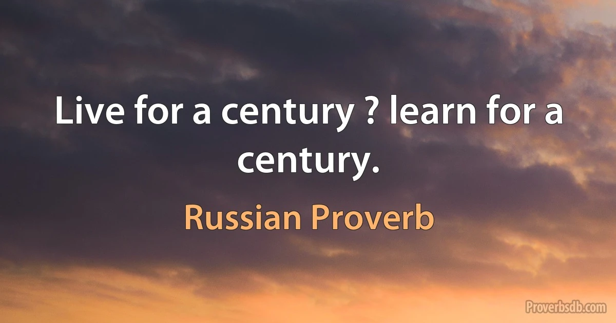 Live for a century ? learn for a century. (Russian Proverb)