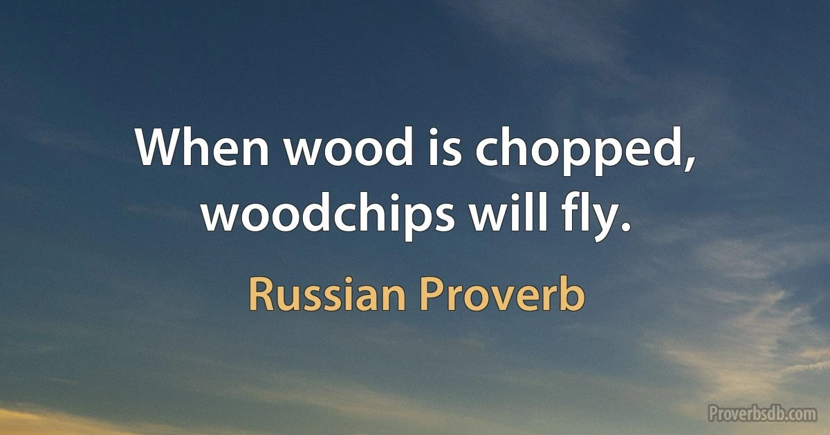 When wood is chopped, woodchips will fly. (Russian Proverb)