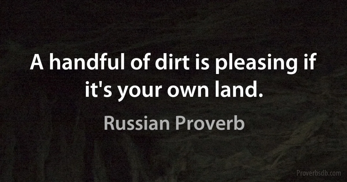 A handful of dirt is pleasing if it's your own land. (Russian Proverb)