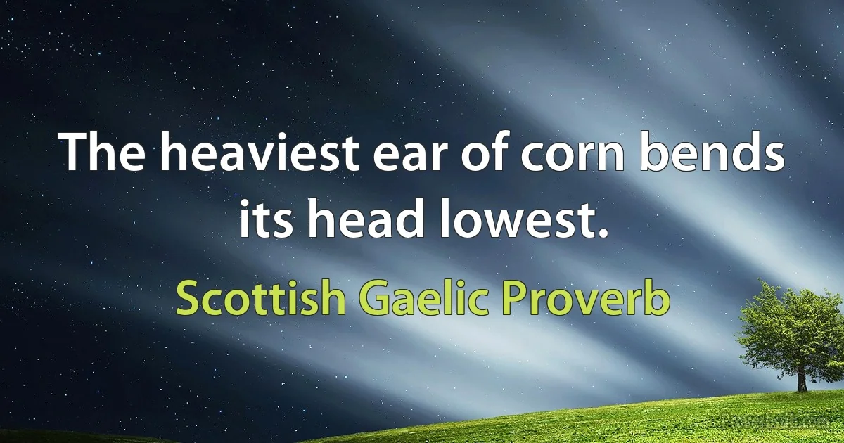 The heaviest ear of corn bends its head lowest. (Scottish Gaelic Proverb)