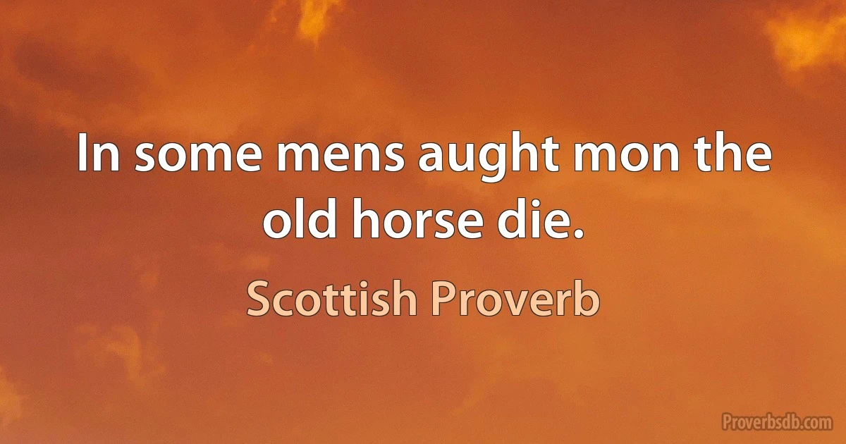 In some mens aught mon the old horse die. (Scottish Proverb)