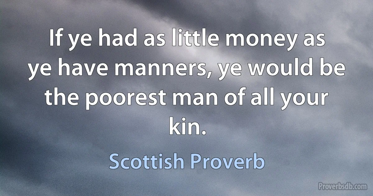 If ye had as little money as ye have manners, ye would be the poorest man of all your kin. (Scottish Proverb)