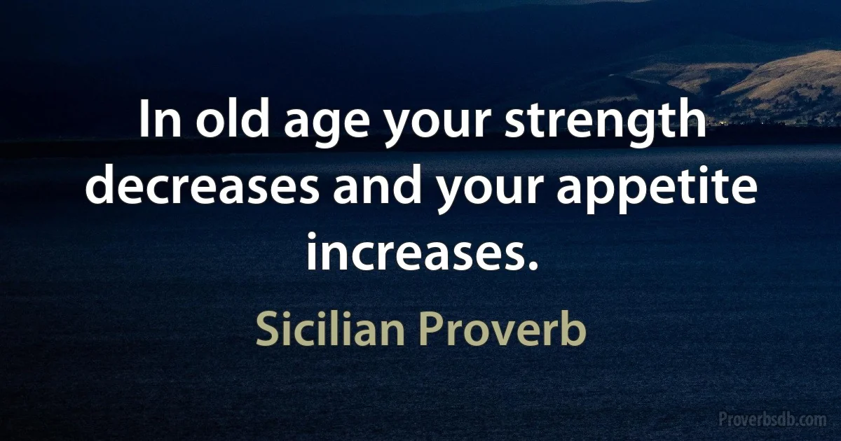 In old age your strength decreases and your appetite increases. (Sicilian Proverb)