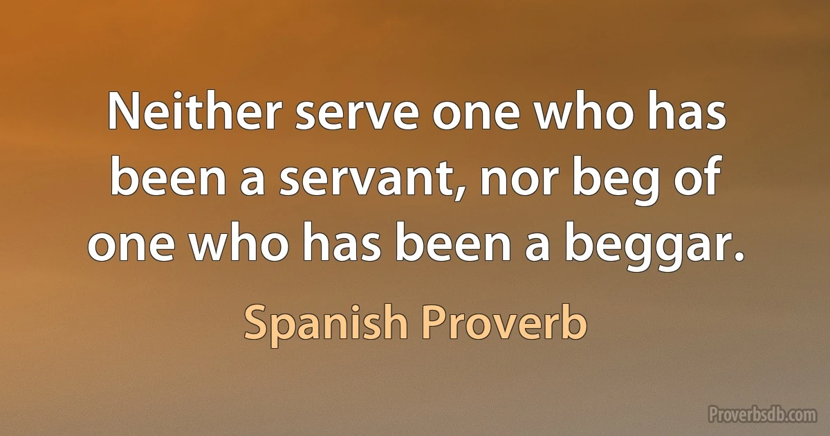 Neither serve one who has been a servant, nor beg of one who has been a beggar. (Spanish Proverb)