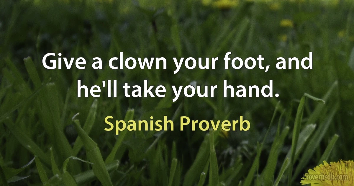 Give a clown your foot, and he'll take your hand. (Spanish Proverb)