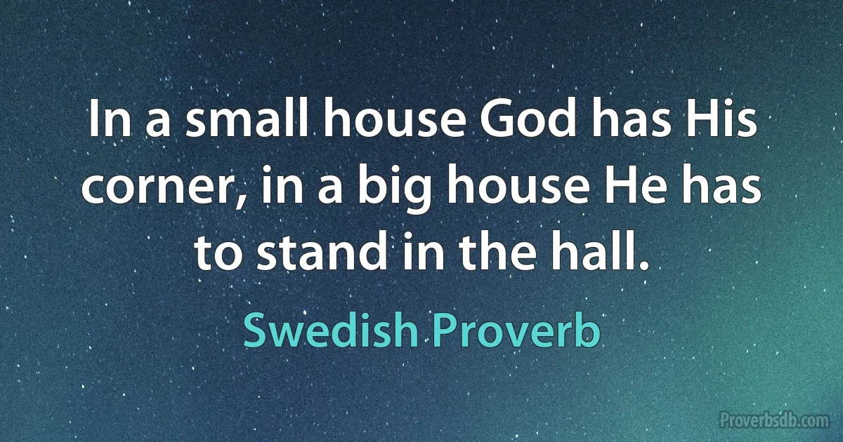 In a small house God has His corner, in a big house He has to stand in the hall. (Swedish Proverb)