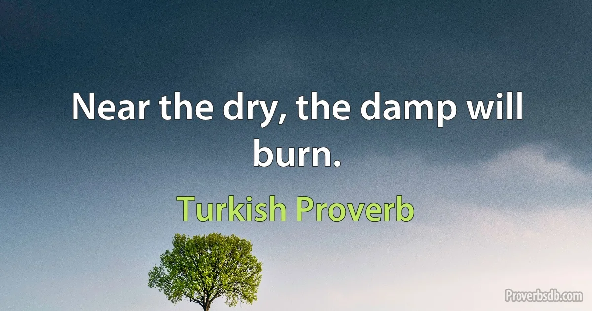 Near the dry, the damp will burn. (Turkish Proverb)