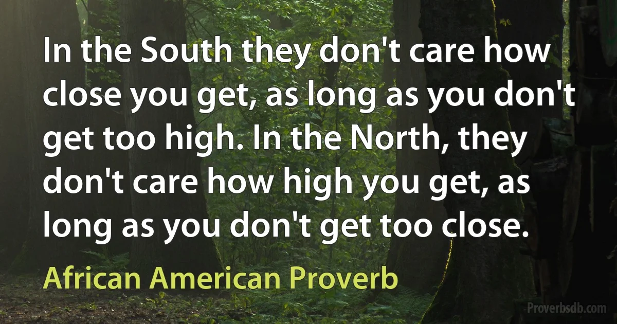 In the South they don't care how close you get, as long as you don't get too high. In the North, they don't care how high you get, as long as you don't get too close. (African American Proverb)