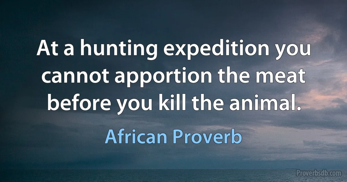 At a hunting expedition you cannot apportion the meat before you kill the animal. (African Proverb)