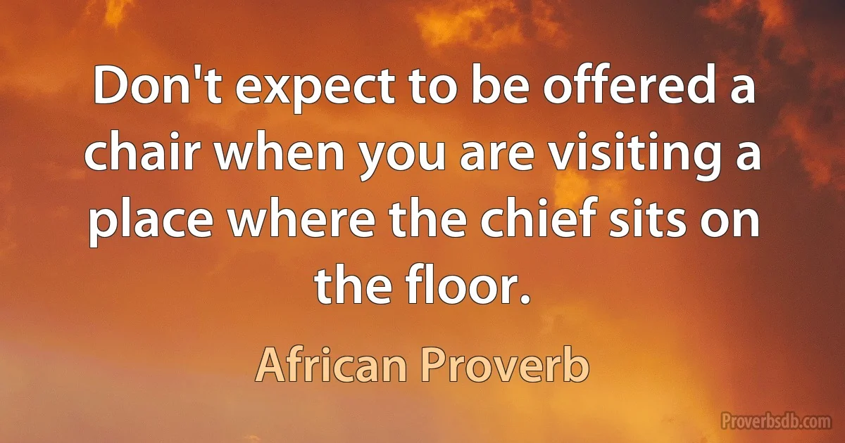 Don't expect to be offered a chair when you are visiting a place where the chief sits on the floor. (African Proverb)