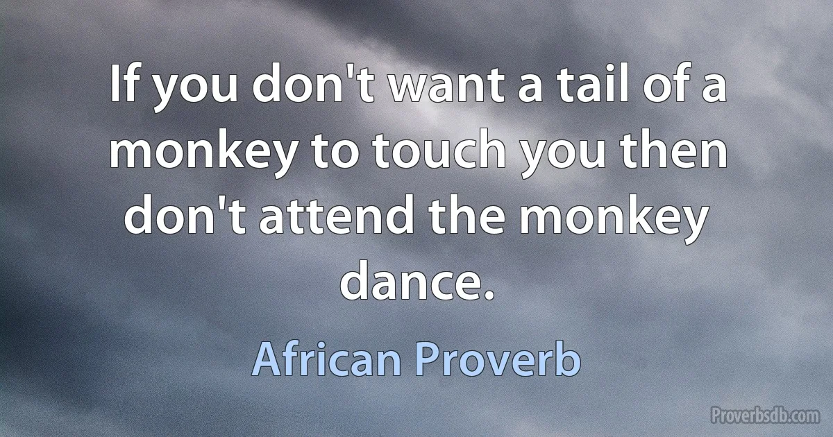 If you don't want a tail of a monkey to touch you then don't attend the monkey dance. (African Proverb)