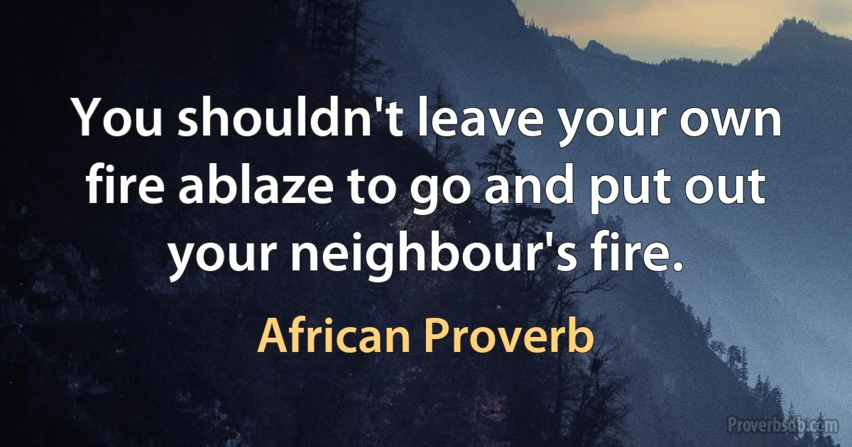 You shouldn't leave your own fire ablaze to go and put out your neighbour's fire. (African Proverb)