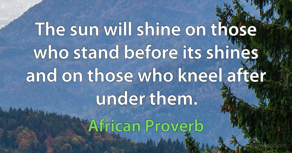 The sun will shine on those who stand before its shines and on those who kneel after under them. (African Proverb)