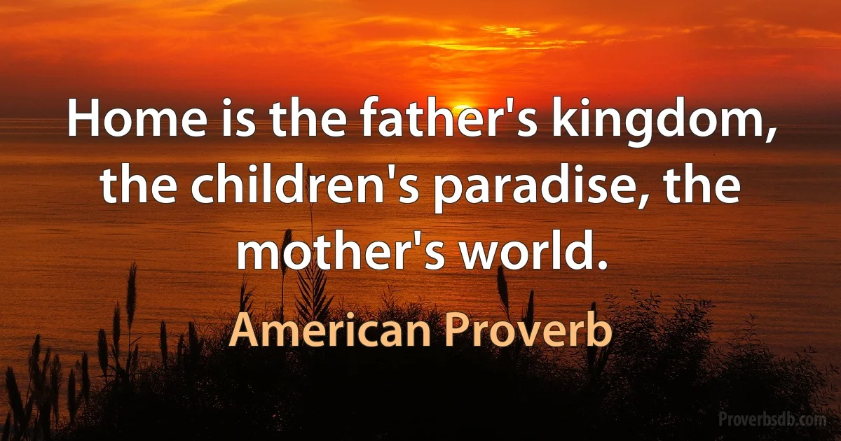 Home is the father's kingdom, the children's paradise, the mother's world. (American Proverb)