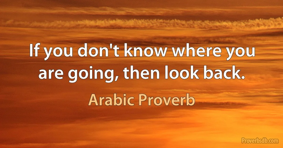 If you don't know where you are going, then look back. (Arabic Proverb)