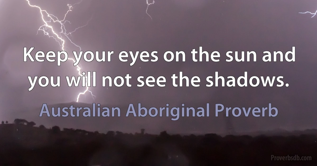 Keep your eyes on the sun and you will not see the shadows. (Australian Aboriginal Proverb)