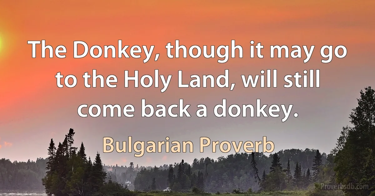 The Donkey, though it may go to the Holy Land, will still come back a donkey. (Bulgarian Proverb)