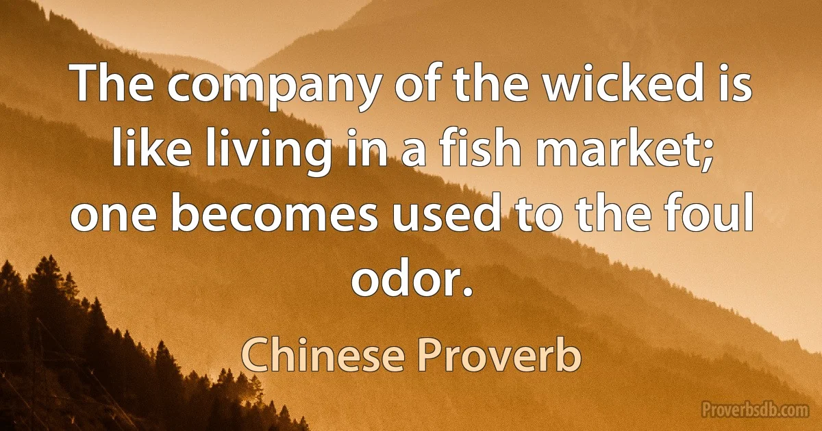 The company of the wicked is like living in a fish market; one becomes used to the foul odor. (Chinese Proverb)