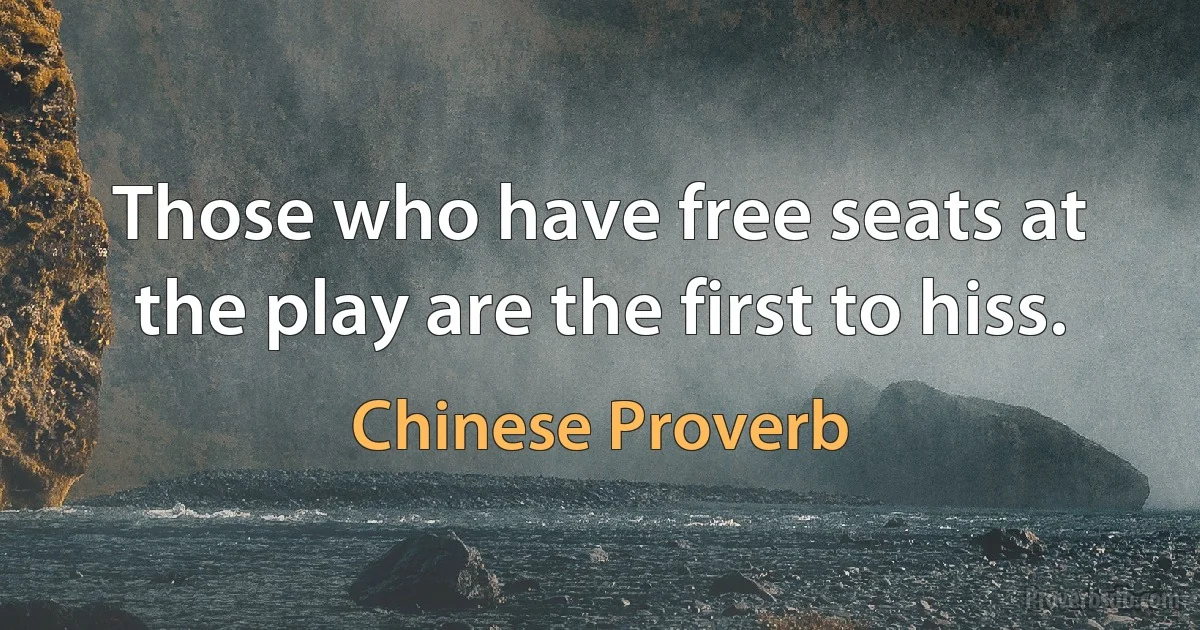 Those who have free seats at the play are the first to hiss. (Chinese Proverb)