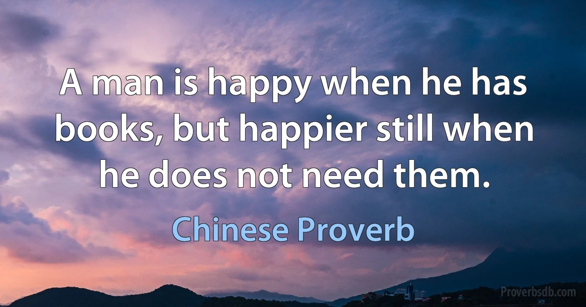 A man is happy when he has books, but happier still when he does not need them. (Chinese Proverb)