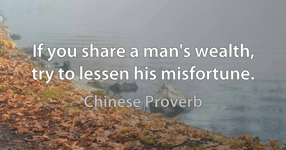 If you share a man's wealth, try to lessen his misfortune. (Chinese Proverb)