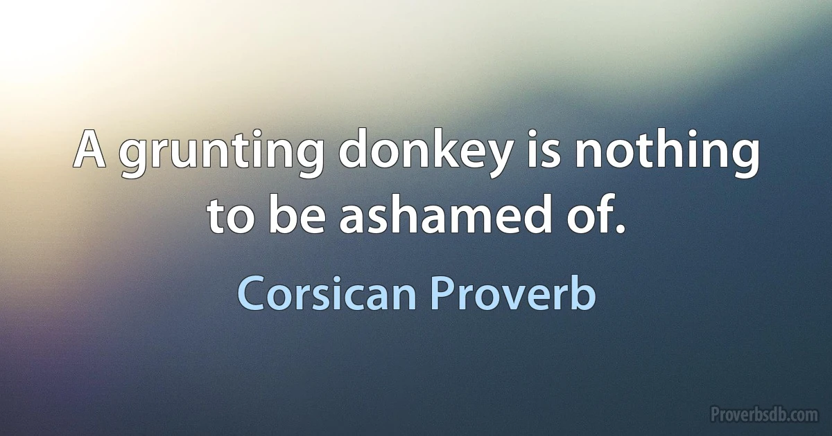 A grunting donkey is nothing to be ashamed of. (Corsican Proverb)