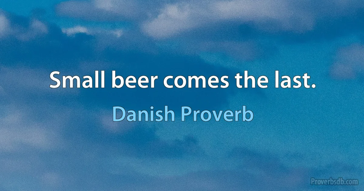 Small beer comes the last. (Danish Proverb)