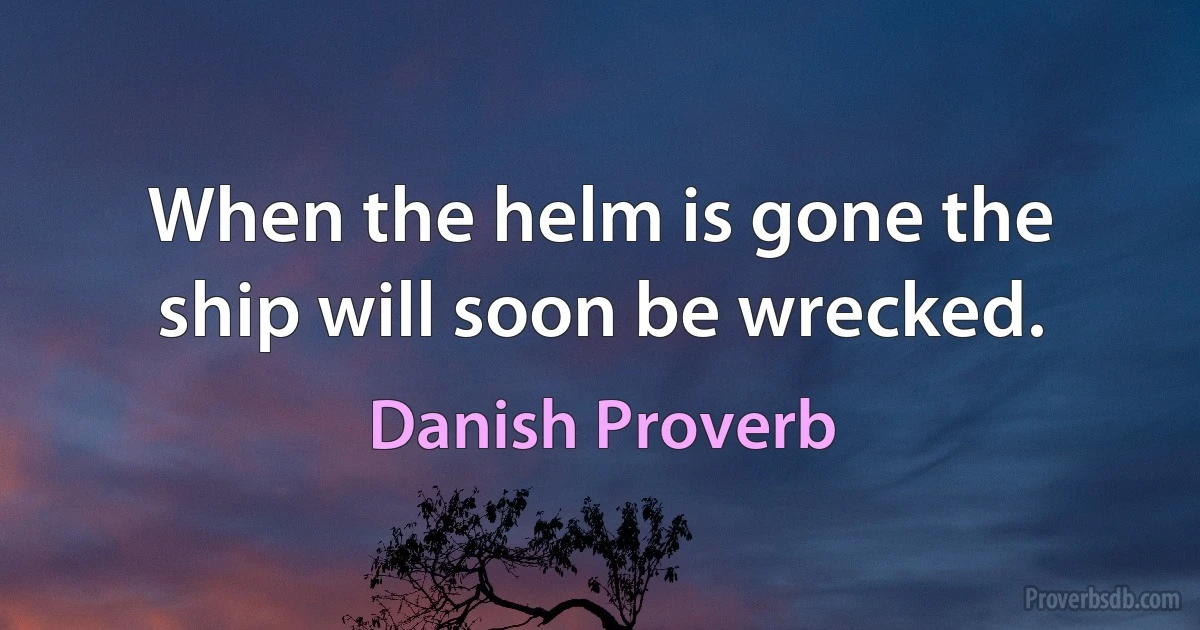 When the helm is gone the ship will soon be wrecked. (Danish Proverb)