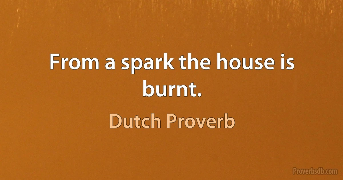 From a spark the house is burnt. (Dutch Proverb)