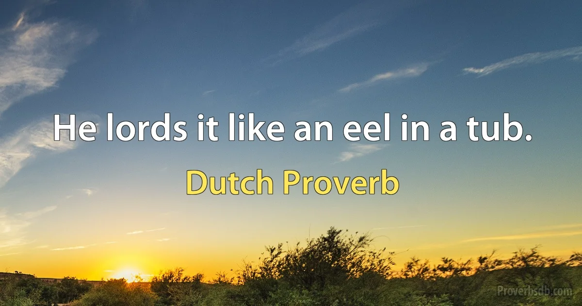 He lords it like an eel in a tub. (Dutch Proverb)