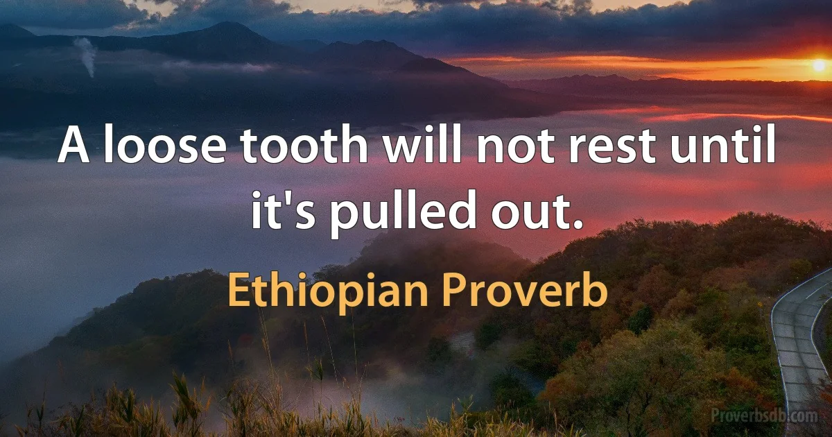 A loose tooth will not rest until it's pulled out. (Ethiopian Proverb)